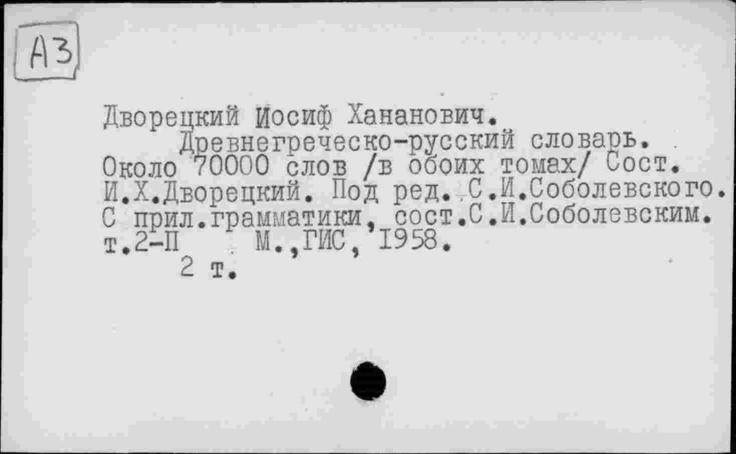 ﻿Дворецкий Иосиф Хананович.
Древнегреческо-русский словарь. Около 70000 слов /в обоих томах/ Сост. И.X.Дворецкий. Под ред. С.И.Соболевского. 0 прил.грамматики, сост.С.И.Соболевским. Т.2-П	М.,ГИС, 1958.
2 т.